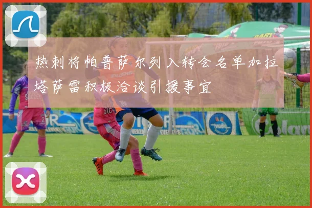 热刺将帕普萨尔列入转会名单加拉塔萨雷积极洽谈引援事宜