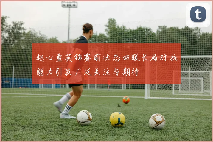 赵心童英锦赛前状态回暖长局对抗能力引发广泛关注与期待