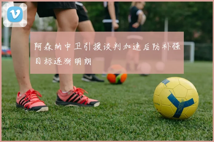 阿森纳中卫引援谈判加速后防补强目标逐渐明朗